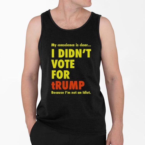 My Conscience Is Clear I Didn't Vote For Trump Because I'm Not An Idiot Shirt 4 2