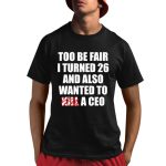 Too Be Fair I Turned 26 And Also Wanted To Kill A Ceo Shirt