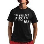 You Wouldn't Piss In My Ass Shirt
