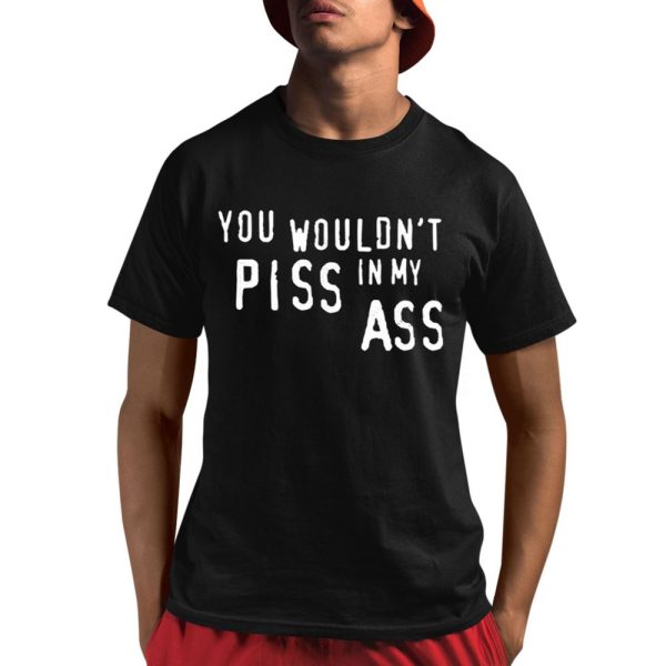 You Wouldn't Piss In My Ass Shirt 1 1